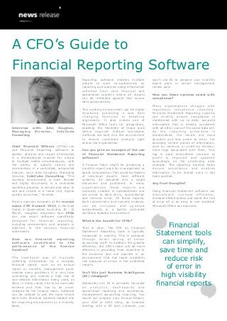 A CFO’s Guide to
Financial Reporting Software
                                           Reporting software enables multiple         won’t use BI to prepare your monthly
                                           people to work co-operatively on            board pack or senior management
                                           reporting and analysis using information    review pack.
                                           collected from core financial and
                                           operational systems where all reports       How can these systems assist with
                                           can be refreshed against that source        compliance?
                                           data automatically.
                                                                                       Many organisations struggle with
                                           This working environment can be highly      regulatory compliance reporting.
                                           structured, preventing a user from          Financial Statement Reporting systems
                                           changing formulas or breaking               can directly ensure compliance is
                                           alignments. It also makes use of            maintained with up to date, accurate
                                           Microsoft Office tools for preparation,     information that is directly consistent
Interview with: John Vaughan,              enabling the flexibility of those tools     with all other uses of the same data set.
Managing   Director, InfoCube              where required. Default calculation         As the reporting procedure is
Consulting                                 methods are built into the environment      standardised, the results are more
                                           to ensure consistent analysis right         accurate and less prone to error. For
                                           across the organisation.                    example, certain pieces of information,
Chief Financial Officers (CFOs) can                                                    such as revenue, or profit by division,
use Financial Reporting software to        Can you give an example of the use          have tags associated with them. This
gather, analyse and report information     of Financial Statement Reporting            tag is used everywhere revenue or
in a standardised manner for output        software?                                   profit is required and updated
to multiple media simultaneously, with                                                 accordingly as the underlying data
the ability to update values and           A Finance Team might be producing a         changes. The reporting process helps
commentary in a controlled, automated      monthly report pack for management or       ensure com plianc e and enable s
manner, says John Vaughan, Managing        board consumption that could be dozens      information to be locked once it has
Director, InfoCube Consulting. “This       of individual reports, from different       been audited.
working environment is both flexible       systems, all compiled into a single
and highly structured, is a controlled     document and published. In many             Any final thoughts?
workflow process, is simple and easy to    organisations these reports are
use and results in a lower risk, higher    manually created in spreadsheets and        Using Financial Statement software can
quality outcomes,” he adds.                are prone to data entry, reconciliation     dramatically increase efficiency ,
                                           and formula error. All these reports,       increase effectiveness and lower the risk
From a sponsor company at the marcus       both commentary and numeric analysis,       of error all in an easy to use standard
evans CFO Summit 2013, in the Gold         can be included and updated                 Microsoft Office environment.
Coast, in Queensland, Australia, 10 - 12   automatically in a tightly controlled
March, Vaughan discusses how CFOs          workflow enabled environment.
can use smart software specifically
designed for financial reporting,          What is the benefit for CFOs?
including commentary and analysis in
addition to the obvious financial          That is easy. The ROI on Financial
                                                                                               Financial
statements.                                Statement Reporting tools is typically
                                           measured in months. This is achieved          Statement tools
                                                                                            can simplify,
How can financial reporting                through direct saving of senior
software  contribute to  the               accounting staff. In addition the greater
performance  of  the finance               efficiency, the CFO’s team will be more
function?                                  effective in providing their expertise to
                                           the business and will operate in an
                                                                                           save time and
The traditional way of manually
collecting information for a complex
                                           environment that has lower credibility
                                           risk because of errors in the published
                                                                                             reduce risk
financial report, such as an annual
report or monthly management pack,
                                           reports.
                                                                                              of error in
                                                                                           high visibility
creates many problems. It is very time     Isn’t this just Business Intelligence
consuming and creates a high risk of       (BI) rebadged?
non-reliable information being used, as
data, in many cases, has to be manually
entered and then has to be cross-
                                           Absolutely not. BI is primarily focussed
                                           on analytics, dashboards and
                                                                                         financial reports
checked by the finance team. Software      operational reporting and sometimes,
can be utilised to get the most recent     management accounting reporting. You
data from financial systems loaded into    would not prepare your Annual Report,
the reporting environment on a monthly     your ASX or ASIC filing, an Investor
basis.                                     briefing with a BI tool. Likewise, you
 