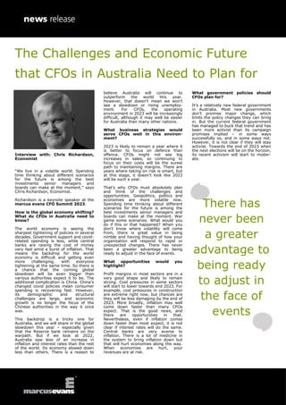 Interview with: Chris Richardson,
Economist
“We live in a volatile world. Spending
time thinking about different scenarios
for the future is among the best
investments senior managers and
boards can make at the moment,” says
Chris Richardson, Economist.
Richardson is a keynote speaker at the
marcus evans CFO Summit 2023.
How is the global economy shifting?
What do CFOs in Australia need to
know?
The world economy is seeing the
sharpest tightening of policies in several
decades. Government support and covid-
related spending is less, while central
banks are raising the cost of money
very fast amid a burst of inflation. That
means the backdrop for the world
economy is difficult and getting even
more challenging, with everyone
tightening at the same time. So there is
a chance that the coming global
slowdown will be even bigger than
various authorities expect it to be. The
additional complication is China. China’s
changed covid policies mean consumer
spending is recovering fast. However,
its demographic and structural
challenges are large, and economic
growth is no longer the focus of the
Chinese authorities in the way it once
was.
This backdrop is a tricky one for
Australia, and we will share in the global
slowdown this year – especially given
that the Reserve bank remains on the
warpath. But if we look at 2022,
Australia saw less of an increase in
inflation and interest rates than the rest
of the world. Its economy slowed down
less than others. There is a reason to
believe Australia will continue to
outperform the world this year.
However, that doesn’t mean we won’t
see a slowdown or rising unemploy-
ment. For CFOs, the operating
environment in 2023 will be increasingly
difficult, although it may well be easier
for Australia than many other nations.
What business strategies would
serve CFOs well in this environ-
ment?
2023 is likely to remain a year where it
is better to focus on defence than
offence. CFOs might not see big
increases in sales, so continuing to
focus on their costs will be the surest
path to maintaining margins. There are
years where taking on risk is smart, but
at this stage, it doesn’t look like 2023
will be such a year.
That’s why CFOs must absolutely plan
and think of the challenges and
opportunities. Geopolitics, politics and
economies are more volatile now.
Spending time thinking about different
scenarios for the future is among the
best investments senior managers and
boards can make at the moment. War
game some scenarios. What would you
do if this or that happened? When you
don’t know where volatility will come
from, there is great value in being
nimble and having thought of how your
organisation will respond to rapid or
unexpected changes. There has never
been a greater advantage to being
ready to adjust in the face of events.
What opportunities would you
highlight?
Profit margins in most sectors are in a
very good shape and likely to remain
strong. Cost pressures in some sectors
will start to lower towards end 2023. For
example, cost pressures in construction
are extreme right now, but chances are
they will be less damaging by the end of
2023. More broadly, inflation may well
come down faster than many CFOs
expect. That is the good news, and
there are opportunities in that.
Nevertheless, even if inflation comes
down faster than most expect, it is not
clear if interest rates will do the same.
Central banks are very averse to
inflation. There is a lot of medicine in
the system to bring inflation down but
that will hurt economies along the way.
When economies are hurt, your
revenues are at risk.
What government policies should
CFOs plan for?
It’s a relatively new federal government
in Australia. Most new governments
don’t promise major change, which
limits the policy changes they can bring
in. But the current federal government
has managed to buck that trend and has
been more activist than its campaign
promises implied – in some ways
successfully so, and in some ways not.
However, it is not clear if they will stay
activist. Towards the end of 2023 when
the next elections will be on the horizon,
its recent activism will start to moder-
ate.
There has
never been
a greater
advantage to
being ready
to adjust in
the face of
events
The Challenges and Economic Future
that CFOs in Australia Need to Plan for
 