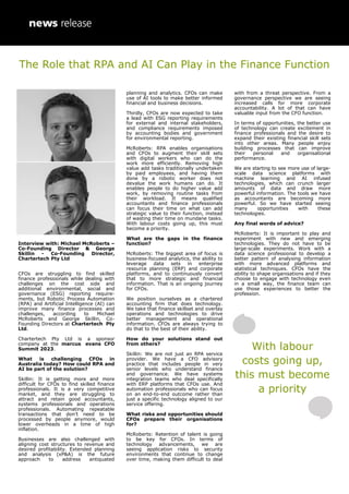 Interview with: Michael McRoberts –
Co-Founding Director & George
Skillin - Co-Founding Director,
Chartertech Pty Ltd
CFOs are struggling to find skilled
finance professionals while dealing with
challenges on the cost side and
additional environmental, social and
governance (ESG) reporting require-
ments, but Robotic Process Automation
(RPA) and Artificial Intelligence (AI) can
improve many finance processes and
challenges, according to Michael
McRoberts and George Skillin, Co-
Founding Directors at Chartertech Pty
Ltd.
Chartertech Pty Ltd is a sponsor
company at the marcus evans CFO
Summit 2023.
What is challenging CFOs in
Australia today? How could RPA and
AI be part of the solution?
Skillin: It is getting more and more
difficult for CFOs to find skilled finance
professionals. It is a very competitive
market, and they are struggling to
attract and retain good accountants,
systems professionals and operations
professionals. Automating repeatable
transactions that don’t need to be
processed by people anymore, would
lower overheads in a time of high
inflation.
Businesses are also challenged with
aligning cost structures to revenue and
desired profitability. Extended planning
and analysis (xP&A) is the future
approach to address antiquated
planning and analytics. CFOs can make
use of AI tools to make better informed
financial and business decisions.
Thirdly, CFOs are now expected to take
a lead with ESG reporting requirements
for external and internal stakeholders,
and compliance requirements imposed
by accounting bodies and government
for environmental reporting.
McRoberts: RPA enables organisations
and CFOs to augment their skill sets
with digital workers who can do the
work more efficiently. Removing high
value add tasks traditionally undertaken
by paid employees, and having them
done by a robotic worker does not
devalue the work humans can do. It
enables people to do higher value add
work, by removing routine tasks from
their workload. It means qualified
accountants and finance professionals
can focus their time on what can add
strategic value to their function, instead
of wasting their time on mundane tasks.
With labour costs going up, this must
become a priority.
What are the gaps in the finance
function?
McRoberts: The biggest area of focus is
business-focused analytics, the ability to
leverage data sets in enterprise
resource planning (ERP) and corporate
platforms, and to continuously convert
that to more strategic and financial
information. That is an ongoing journey
for CFOs.
We position ourselves as a chartered
accounting firm that does technology.
We take that finance skillset and overlay
operations and technologies to drive
better management and operational
information. CFOs are always trying to
do that to the best of their ability.
How do your solutions stand out
from others?
Skillin: We are not just an RPA service
provider. We have a CFO advisory
practice that includes people in very
senior levels who understand finance
and governance. We have systems
integration teams who deal specifically
with ERP platforms that CFOs use. And
automation professionals who can focus
on an end-to-end outcome rather than
just a specific technology aligned to our
service offering.
What risks and opportunities should
CFOs prepare their organisations
for?
McRoberts: Retention of talent is going
to be key for CFOs. In terms of
technology advancements, we are
seeing application risks to security
environments that continue to change
over time, making them difficult to deal
with from a threat perspective. From a
governance perspective we are seeing
increased calls for more corporate
accountability. A lot of that can have
valuable input from the CFO function.
In terms of opportunities, the better use
of technology can create excitement in
finance professionals and the desire to
expand their existing financial skill sets
into other areas. Many people enjoy
building processes that can improve
their personal and organisational
performance.
We are starting to see more use of large-
scale data science platforms with
machine learning and AI infused
technologies, which can crunch larger
amounts of data and draw more
powerful information. The tools we have
as accountants are becoming more
powerful. So we have started seeing
many opportunities with these
technologies.
Any final words of advice?
McRoberts: It is important to play and
experiment with new and emerging
technologies. They do not have to be
large-scale experiments. Work with a
data science professional to develop a
better pattern of analysing information
with more advanced platforms and
statistical techniques. CFOs have the
ability to shape organisations and if they
choose to engage with technology even
in a small way, the finance team can
use those experiences to better the
profession.
With labour
costs going up,
this must become
a priority
The Role that RPA and AI Can Play in the Finance Function
 