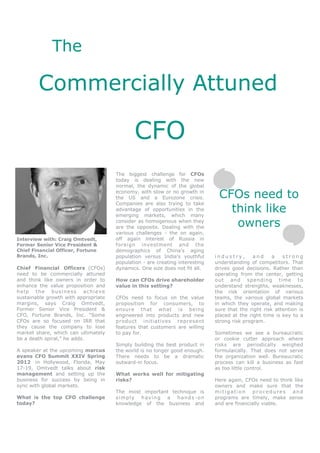 The

        Commercially Attuned

                                             CFO
                                      The biggest challenge for CFOs
                                      today is dealing with the new
                                      normal, the dynamic of the global
                                      economy, with slow or no growth in
                                      the US and a Eurozone crisis.            CFOs need to
                                      Companies are also trying to take
                                      advantage of opportunities in the
                                      emerging markets, which many
                                                                                 think like
                                      consider as homogenous when they
                                      are the opposite. Dealing with the          owners
                                      various challenges - the on again,
Interview with: Craig Omtvedt,        off again interest of Russia in
Former Senior Vice President &        foreign investment and the
Chief Financial Officer, Fortune      demographics of China’s aging
Brands, Inc.                          population versus India’s youthful      industry,       and     a   strong
                                      population - are creating interesting   understanding of competitors. That
Chief Financial Officers (CFOs)       dynamics. One size does not fit all.    drives good decisions. Rather than
need to be commercially attuned                                               operating from the center, getting
and think like owners in order to     How can CFOs drive shareholder          out and spending time to
enhance the value proposition and     value in this setting?                  understand strengths, weaknesses,
help the business achieve                                                     the risk orientation of various
sustainable growth with appropriate   CFOs need to focus on the value         teams, the various global markets
margins, says Craig Omtvedt,          proposition for consumers, to           in which they operate, and making
Former Senior Vice President &        ensure that what is being               sure that the right risk attention is
CFO, Fortune Brands, Inc. “Some       engineered into products and new        placed at the right time is key to a
CFOs are so focused on IRR that       product initiatives represent           strong risk program.
they cause the company to lose        features that customers are willing
market share, which can ultimately    to pay for.                             Sometimes we see a bureaucratic
be a death spiral,” he adds.                                                  or cookie cutter approach where
                                      Simply building the best product in     risks are periodically weighed
A speaker at the upcoming marcus      the world is no longer good enough.     formulaically. That does not serve
evans CFO Summit XXIV Spring          There needs to be a dramatic            the organization well. Bureaucratic
2012 in Hollywood, Florida, May       outward-in focus.                       process can kill a business as fast
17-19, Omtvedt talks about risk                                               as too little control.
management and setting up the         What works well for mitigating
business for success by being in      risks?                                  Here again, CFOs need to think like
sync with global markets.                                                     owners and make sure that the
                                      The most important technique is         mitigation procedures and
What is the top CFO challenge         simply having a hands-on                programs are timely, make sense
today?                                knowledge of the business and           and are financially viable.
 