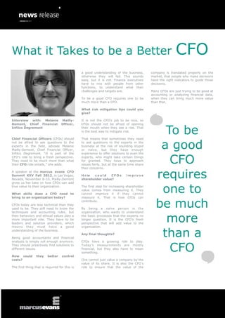 What it Takes to be a Better                                                                              CFO
                                               a good understanding of the business,       company is translated properly on the
                                               otherwise they will fail. This sounds       market, that people who make decisions
                                               easy, but it is not. Finance executives     have the right indicators to guide those
                                               have to mix with people from other          decisions.
                                               functions, to understand what their
                                               challenges and targets are.                 Many CFOs are just trying to be good at
                                                                                           accounting or analyzing financial data,
                                               To be a good CFO requires one to be         when they can bring much more value
                                               much more than a CFO.                       than that.

                                               What risk mitigation tips could you
                                               give?

Interview with: Melanie Mailly-                It is not the CFO’s job to be nice, so



                                                                                                To be
Demont, Chief Financial Officer,               CFOs should not be afraid of opening
Infilco Degremont                              their mouth when they see a risk. That
                                               is the best way to mitigate risk.




                                                                                               a good
Chief Financial Officers (CFOs) should         That means that sometimes they need
not be afraid to ask questions to the          to ask questions to the experts in the
experts in the field, advises Melanie          business at the risk of sounding stupid
Mailly-Demont, Chief Financial Officer,        or naïve, but they have enough



                                                                                                 CFO
Infilco Degremont. “It is part of the          experience to offer solutions to even the
CFO’s role to bring a fresh perspective.       experts, who might take certain things
They need to be much more than what            for granted. They have to approach
their CFO role entails,” she adds.             issues fairly, but at the same time share
                                               their concerns.
A speaker at the marcus evans CFO
Summit XXV Fall 2012, in Las Vegas,
Nevada, November 8-10, Mailly-Demont
gives us her take on how CFOs can add
                                               How    could     CFOs
                                               shareholder value?
                                                                            improve
                                                                                              requires
true value to their organization.

What skills does a CFO need to
                                               The first step for increasing shareholder
                                               value comes from measuring it. They
                                               cannot improve it if they cannot
                                                                                               one to
                                                                                              be much
bring to an organization today?                measure it. That is how CFOs can
                                               contribute.
CFOs today are less technical than they
used to be. They still need to know the        By being a naïve person in the



                                                                                                more
techniques and accounting rules, but           organization, who wants to understand
their behaviors and ethical values play a      the basic processes that the experts no
more important role. They have to be           longer question. It is the CFO’s fresh
leaders and solution providers, which          perspective that will add value to the



                                                                                               than a
means they must have a good                    organization.
understanding of the business.
                                               Any final thoughts?
Being good accountants and financial



                                                                                                 CFO
analysts is simply not enough anymore.         CFOs have a growing role to play.
They should proactively find solutions to      Today’s measurements are mostly
different issues.                              financial, but they also have to mean
                                               something.
How could        they    better    control
costs?                                         One cannot just value a company by the
                                               value of its share. It is also the CFO’s
The first thing that is required for this is   role to ensure that the value of the
 