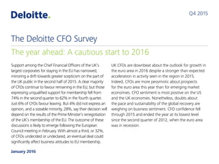 Support among the Chief Financial Officers of the UK’s
largest corporates for staying in the EU has narrowed,
mirroring a drift towards greater scepticism on the part of
the UK public in the second half of 2015. A clear majority
of CFOs continue to favour remaining in the EU, but those
expressing unqualified support for membership fell from
74% in the second quarter to 62% in the fourth quarter.
Just 6% of CFOs favour leaving. But 4% did not express an
opinion, and a sizeable minority, 28%, say their decision will
depend on the results of the Prime Minister’s renegotiation
of the UK’s membership of the EU. The outcome of these
discussions is likely to emerge following the European
Council meeting in February. With almost a third, or 32%,
of CFOs undecided or undeclared, an eventual deal could
significantly affect business attitudes to EU membership.
UK CFOs are downbeat about the outlook for growth in
the euro area in 2016 despite a stronger than expected
acceleration in activity seen in the region in 2015.
Indeed, CFOs are more pessimistic about prospects
for the euro area this year than for emerging market
economies. CFO sentiment is most positive on the US
and the UK economies. Nonetheless, doubts about
the pace and sustainability of the global recovery are
weighing on business sentiment. CFO confidence fell
through 2015 and ended the year at its lowest level
since the second quarter of 2012, when the euro area
was in recession.
Q4 2015
The year ahead: A cautious start to 2016
The Deloitte CFO Survey
January 2016
 
