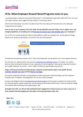 CFOs: What Employee Reward Based Programs mean to you.
I recently attended a conference hosted by Proformative™, a CFO dedicated organization held in NYC. No, I am not a
CFO myself and some have suggested I have friends in “interesting” places.

What I found “interesting” was what I was able to learn first hand. Being a CFO presents the same challenges
irrespective of any industry.

How can you, as your company’s CFO, best tackle the unpredictable economic factors such as, higher taxes, ever
changing regulations, on-boarding costs and best ways to preserve your most valuable asset, your employees?
                         boarding

You, as CFO, are now being asked to take on responsibilities outside your standard role. Be the agent of change.
Become your company’s growth guru. So what can you do to drive growth?




According to many business analysts, CEO’s, CFOs and management consulting firms such as Convergency Partners.

Your first key is to understand the importance of combining your leadership acumen. As a leader, you need to
                                                                                     .
determine how to bring the full power of your organization’s culture together. How to guide, shape and transform
                                               organization’s
your people's behavior to succeed -- even in today's volatile and unpredictable environment.

Being a CFO may very well mean becoming your company’s product quality expert, sales growth director,
controller of health care costs and chief business strategist.

Key metrics and growth indicators are expanding to include investments in ROI technology, and how employee
empowerment, recognition and engageme can cut costs and drive growth.
                               engagement

Having a well designed, balanced employee based rewards program with top down recognition has shown itself to
be a vital component toward cutting costs and improving overall company performance. Incentive programs engage
             mponent
and motivate while producing measurable progress, ROI.

Although many CFOs, are still not fully comfortable with engagement in human resources or sales, many a to
                                                                                                      are,
their company’s benefit stepping up to the plate and even going along on sales calls.



  Share This




     Taico® :: 67 Patterson Village Ct., Bldg F :: Patterson, NY 12563 :: 845-228-GIFT (4438) :: fax: 845-
                                                                                                         -228-5136 :: info@taico.com

                                                  © 2012 Taico® Incentive Services Inc.
 