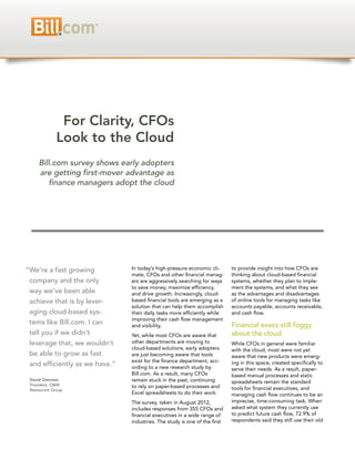 For Clarity, CFOs
             Look to the Cloud
     Bill.com survey shows early adopters
     are getting first-mover advantage as
        finance managers adopt the cloud




“We’re a fast growing           In today’s high-pressure economic cli-      to provide insight into how CFOs are
                                mate, CFOs and other financial manag-       thinking about cloud-based financial
 company and the only           ers are aggressively searching for ways     systems, whether they plan to imple-
                                to save money, maximize efficiency,         ment the systems, and what they see
 way we’ve been able            and drive growth. Increasingly, cloud-      as the advantages and disadvantages
 achieve that is by lever-      based financial tools are emerging as a     of online tools for managing tasks like
                                solution that can help them accomplish      accounts payable, accounts receivable,
 aging cloud-based sys-         their daily tasks more efficiently while    and cash flow.
                                improving their cash flow management
 tems like Bill.com. I can      and visibility.                             Financial execs still foggy
 tell you if we didn’t          Yet, while most CFOs are aware that         about the cloud
 leverage that, we wouldn’t     other departments are moving to             While CFOs in general were familiar
                                cloud-based solutions, early adopters       with the cloud, most were not yet
 be able to grow as fast        are just becoming aware that tools          aware that new products were emerg-
                                exist for the finance department, acc-      ing in this space, created specifically to
 and efficiently as we have.”   ording to a new research study by           serve their needs. As a result, paper-
                                Bill.com. As a result, many CFOs            based manual processes and static
 David Ostrowe                  remain stuck in the past, continuing        spreadsheets remain the standard
 President, O&M                 to rely on paper-based processes and
 Restaurant Group                                                           tools for financial executives, and
                                Excel spreadsheets to do their work.        managing cash flow continues to be an
                                The survey, taken in August 2012,           imprecise, time-consuming task. When
                                includes responses from 355 CFOs and        asked what system they currently use
                                financial executives in a wide range of     to predict future cash flow, 72.9% of
                                industries. The study is one of the first   respondents said they still use their old
 