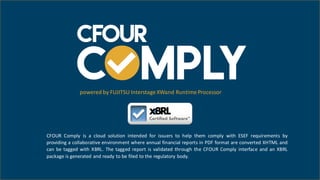 CFOUR Comply is a cloud solution intended for issuers to help them comply with ESEF requirements by
providing a collaborative environment where annual financial reports in PDF format are converted XHTML and
can be tagged with XBRL. The tagged report is validated through the CFOUR Comply interface and an XBRL
package is generated and ready to be filed to the regulatory body.
powered by FUJITSU Interstage XWand Runtime Processor
 