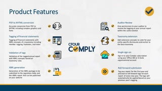 ProductFeatures
PDF to XHTML conversion
Accurate conversion from PDF to
XHTML including complex graphics and
fonts
Tagging of financial statements
Tagging of financial statements with
XBRL concepts of a taxonomy including
member tagging, footnotes, and notes
Validation of tags
Validation of the tagged annual report
with XBRL concepts based on
taxonomy rules
Auditor Review
Give permissions to your auditor to
review the tagging on your annual report
within the same solution
XBRL generation
Generation of the XBRL package to be
submitted to the regulatory body and
the iXBRL report that can be published
on your website
Taxonomy extension
Add extension concepts to cater for your
entity specific disclosures and anchor to
the base taxonomy
Single sign-on
Sign in to your Comply subscription
using your Office 365 or G-Suite
organizational account
Roll-forward submission
Tag your report for the first year and
proceed to roll-forward tags foreach
report of every new year. The tags will
automatically be applied based on your
previous year’s tagging.
 
