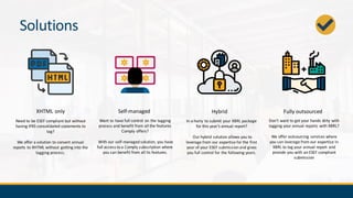 Solutions
XHTML only Self-managed Fully outsourced
Want to have full control on the tagging
process and benefit from all the features
Comply offers?
With our self-managed solution, you have
full access to a Comply subscription where
you can benefit from all its features.
Need to be ESEF compliant but without
having IFRS consolidated statements to
tag?
We offer a solution to convert annual
reports to XHTML without getting into the
tagging process.
Don’t want to get your hands dirty with
tagging your annual reports with XBRL?
We offer outsourcing services where
you can leverage from our expertise in
XBRL to tag your annual report and
provide you with an ESEF compliant
submission
Hybrid
In a hurry to submit your XBRL package
for this year’s annual report?
Our hybrid solution allows you to
leverage from our expertise for the first
year of your ESEF submission and gives
you full control for the following years.
 