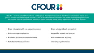 CFOUR is a financial consolidation software, used by groups of companies to automate their financial consolidation process and
produce accurate consolidated reports instantly. CFOUR enables finance teams to connect with several BI and reporting applications
and combine financial and operational reporting to expose actionable insights helping organizations make better decisions.
• Direct integrationwith any accounting system
• Multi-currency consolidation
• Automate group and sub-consolidations
• Partial ownership automation
• Direct Microsoft Excel® connectivity
• Support for budgets and forecasts
• Multi-dimensionalreporting
• Intercompanyelimination
 