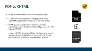 PDF vs XHTML
• XHTML is the format that makes annualreporting digital
• An XHTML report is considered a web page which can be
accessed through any browser you use to browse websites
• XHTML gives the report additional abilitiessuch as the
automaticextraction of importantdata and figures as well as the
tagging with XBRL
• A report in XHTML format should have exactly the same content
such as text, fonts, and graphics, as the report in PDF format,
and this can only be achieved using specialized software
 
