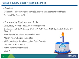 Cloud Foundry turned 1 year old april 11

§ Services
• Caldecott – tunnel into your services, explore with standard client tools
• PostgreSQL, RabbitMQ


§ Frameworks, Runtimes, and Tools
• Java, Ruby, Node & Play Auto-Reconfiguration
• Scala, node.JS 0.6.*, Erlang, JRuby, PHP, Python, .NET, Spring 3.1, Grails 2.0,
     Play 2.0
• Multi-Node Chef based deployment tools
• Maven Plugin, Eclipse Integration
• VMC manifests, Java Debugging, Rails Console
• Standalone applications
• native npm support in Node
• Java 7

18
 