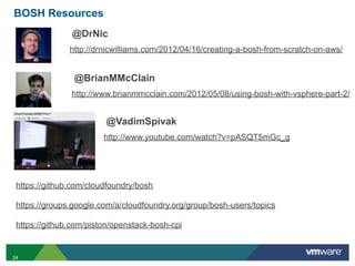 BOSH Resources
               @DrNic
               http://drnicwilliams.com/2012/04/16/creating-a-bosh-from-scratch-on-aws/


                @BrianMMcClain
               http://www.brianmmcclain.com/2012/05/08/using-bosh-with-vsphere-part-2/


                        @VadimSpivak
                        http://www.youtube.com/watch?v=pASQT5mGc_g




 https://github.com/cloudfoundry/bosh

 https://groups.google.com/a/cloudfoundry.org/group/bosh-users/topics

 https://github.com/piston/openstack-bosh-cpi


24
 