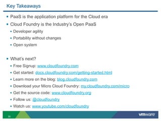 Key Takeaways

§ PaaS is the application platform for the Cloud era
§ Cloud Foundry is the Industry’s Open PaaS
  • Developer agility
  • Portability without changes
  • Open system


§ What’s next?
  • Free Signup: www.cloudfoundry.com
  • Get started: docs.cloudfoundry.com/getting-started.html
  • Learn more on the blog: blog.cloudfoundry.com
  • Download your Micro Cloud Foundry: my.cloudfoundry.com/micro
  • Get the source code: www.cloudfoundry.org
  • Follow us: @cloudfoundry
  • Watch us: www.youtube.com/cloudfoundry

30
 