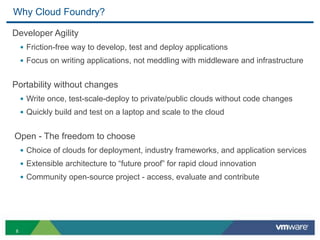 Why Cloud Foundry?

Developer Agility
    • Friction-free way to develop, test and deploy applications
    • Focus on writing applications, not meddling with middleware and infrastructure

Portability without changes
    • Write once, test-scale-deploy to private/public clouds without code changes
    • Quickly build and test on a laptop and scale to the cloud

Open - The freedom to choose
    • Choice of clouds for deployment, industry frameworks, and application services
    • Extensible architecture to “future proof” for rapid cloud innovation
    • Community open-source project - access, evaluate and contribute




8
 
