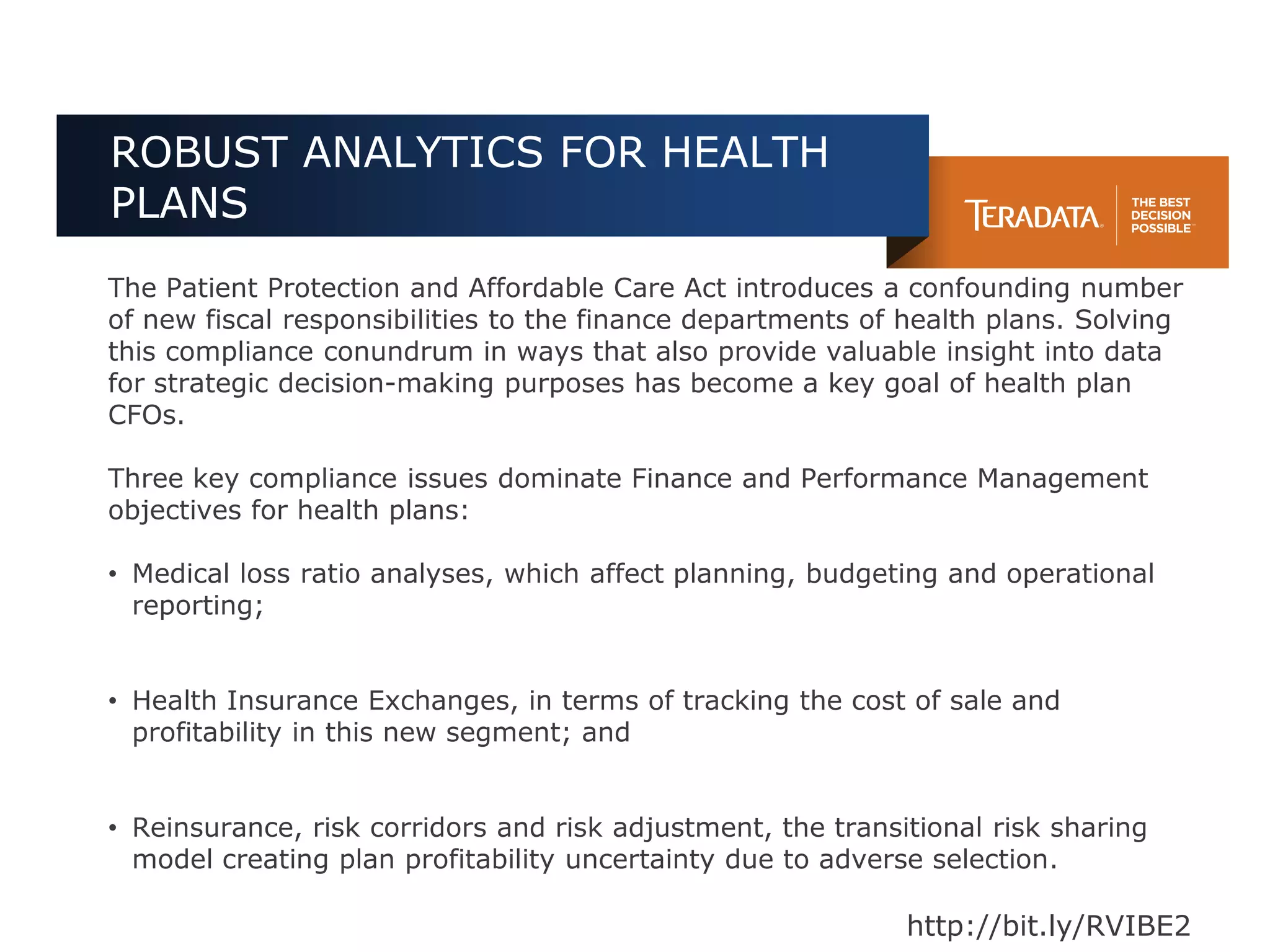 ROBUST ANALYTICS FOR HEALTH
PLANS
The Patient Protection and Affordable Care Act introduces a confounding number
of new fiscal responsibilities to the finance departments of health plans. Solving
this compliance conundrum in ways that also provide valuable insight into data
for strategic decision-making purposes has become a key goal of health plan
CFOs.

Three key compliance issues dominate Finance and Performance Management
objectives for health plans:

• Medical loss ratio analyses, which affect planning, budgeting and operational
  reporting;


• Health Insurance Exchanges, in terms of tracking the cost of sale and
  profitability in this new segment; and


• Reinsurance, risk corridors and risk adjustment, the transitional risk sharing
  model creating plan profitability uncertainty due to adverse selection.

                                                             http://bit.ly/RVIBE2
 