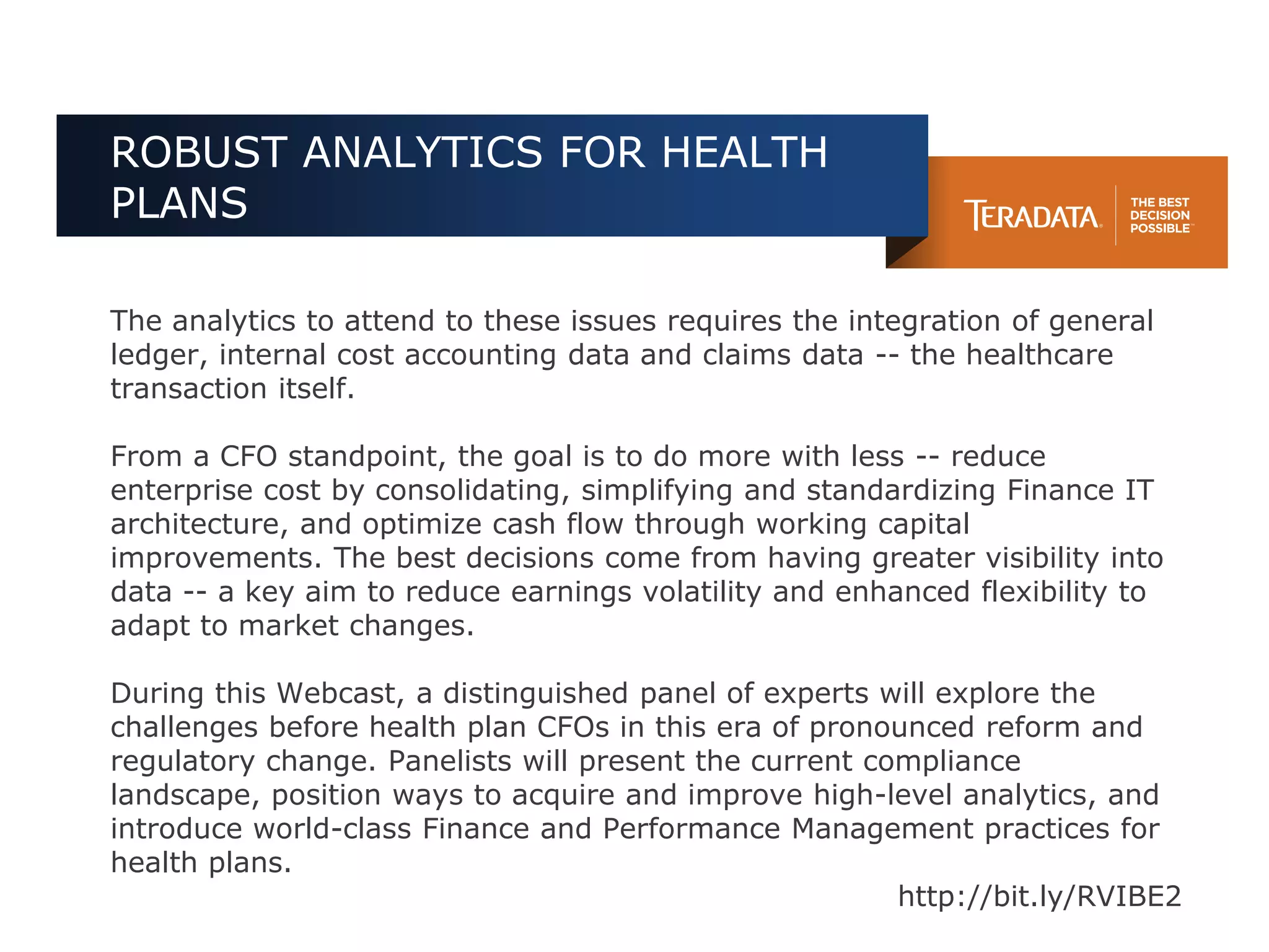 ROBUST ANALYTICS FOR HEALTH
PLANS

The analytics to attend to these issues requires the integration of general
ledger, internal cost accounting data and claims data -- the healthcare
transaction itself.

From a CFO standpoint, the goal is to do more with less -- reduce
enterprise cost by consolidating, simplifying and standardizing Finance IT
architecture, and optimize cash flow through working capital
improvements. The best decisions come from having greater visibility into
data -- a key aim to reduce earnings volatility and enhanced flexibility to
adapt to market changes.

During this Webcast, a distinguished panel of experts will explore the
challenges before health plan CFOs in this era of pronounced reform and
regulatory change. Panelists will present the current compliance
landscape, position ways to acquire and improve high-level analytics, and
introduce world-class Finance and Performance Management practices for
health plans.
                                                        http://bit.ly/RVIBE2
 
