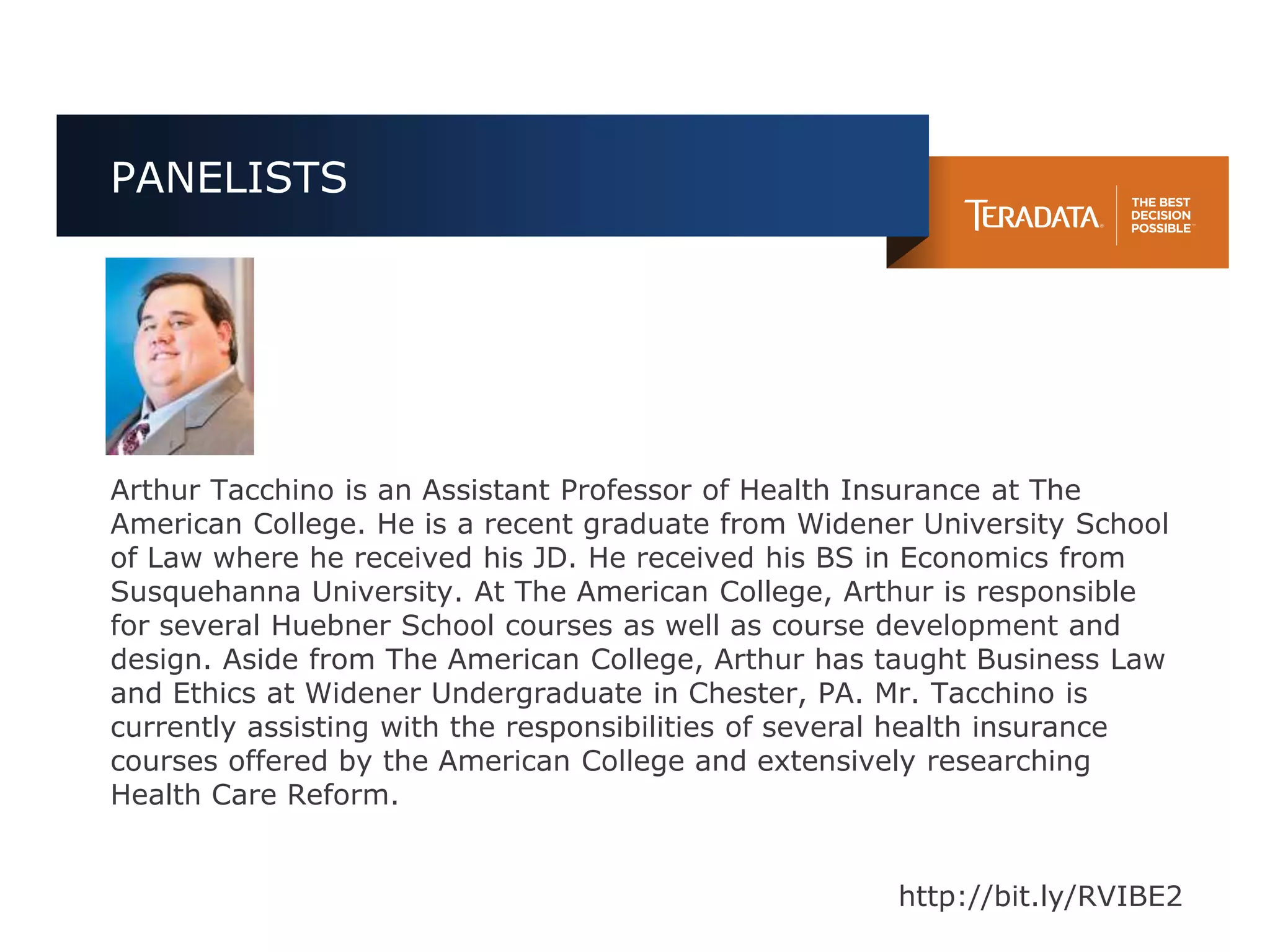 PANELISTS




Arthur Tacchino is an Assistant Professor of Health Insurance at The
American College. He is a recent graduate from Widener University School
of Law where he received his JD. He received his BS in Economics from
Susquehanna University. At The American College, Arthur is responsible
for several Huebner School courses as well as course development and
design. Aside from The American College, Arthur has taught Business Law
and Ethics at Widener Undergraduate in Chester, PA. Mr. Tacchino is
currently assisting with the responsibilities of several health insurance
courses offered by the American College and extensively researching
Health Care Reform.


                                                      http://bit.ly/RVIBE2
 