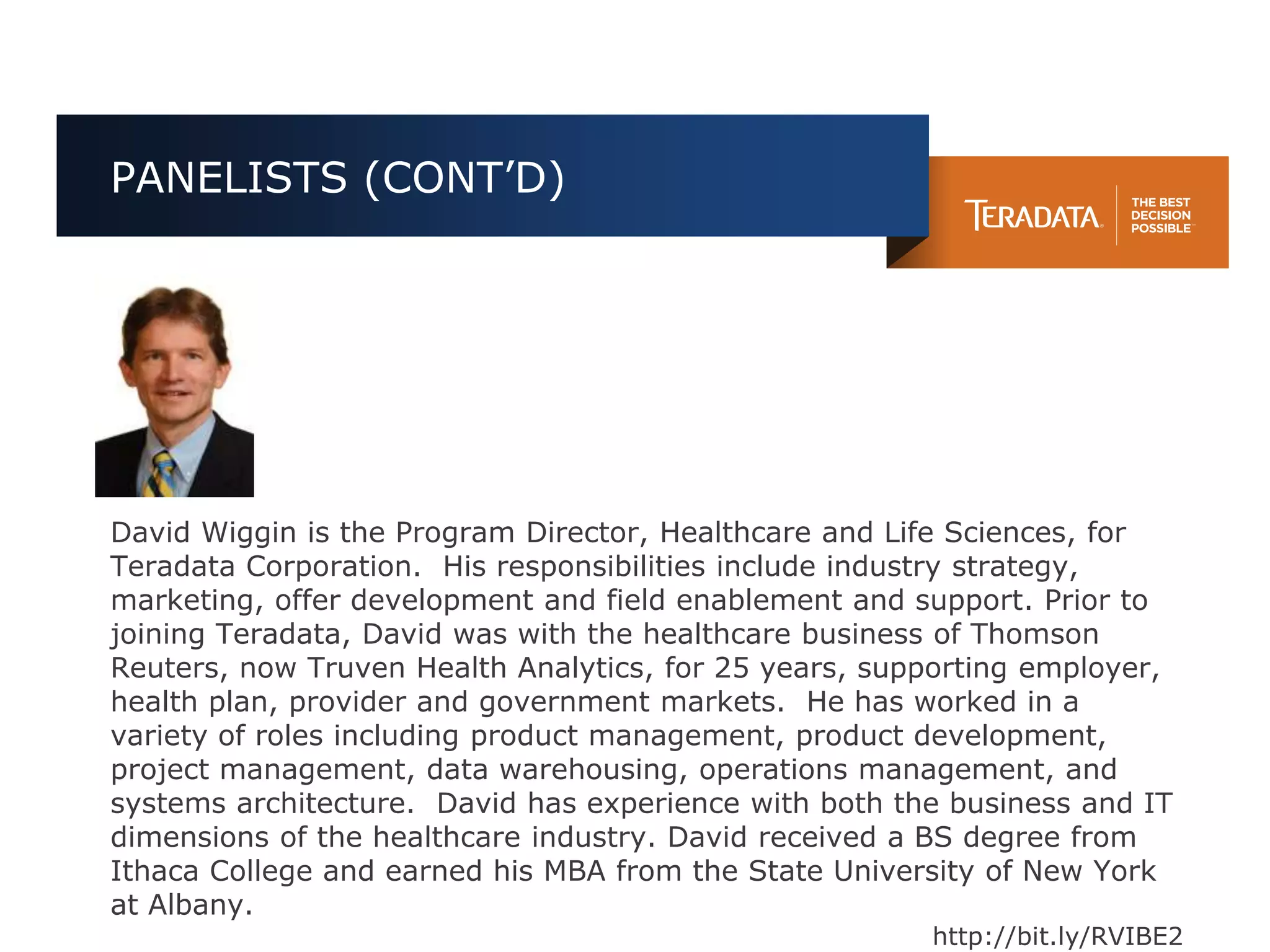 PANELISTS (CONT’D)




David Wiggin is the Program Director, Healthcare and Life Sciences, for
Teradata Corporation. His responsibilities include industry strategy,
marketing, offer development and field enablement and support. Prior to
joining Teradata, David was with the healthcare business of Thomson
Reuters, now Truven Health Analytics, for 25 years, supporting employer,
health plan, provider and government markets. He has worked in a
variety of roles including product management, product development,
project management, data warehousing, operations management, and
systems architecture. David has experience with both the business and IT
dimensions of the healthcare industry. David received a BS degree from
Ithaca College and earned his MBA from the State University of New York
at Albany.
                                                       http://bit.ly/RVIBE2
 
