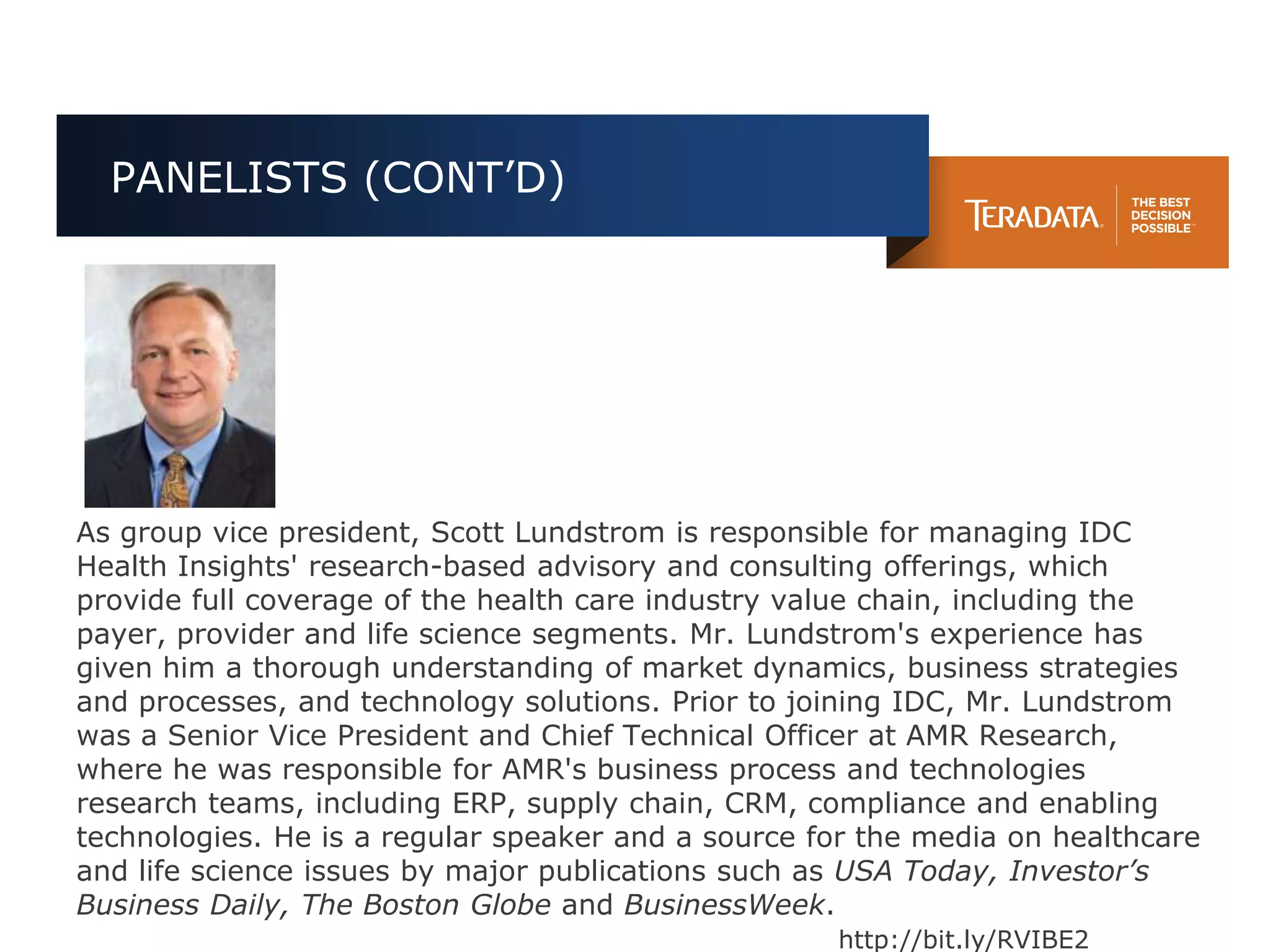 PANELISTS (CONT’D)




As group vice president, Scott Lundstrom is responsible for managing IDC
Health Insights' research-based advisory and consulting offerings, which
provide full coverage of the health care industry value chain, including the
payer, provider and life science segments. Mr. Lundstrom's experience has
given him a thorough understanding of market dynamics, business strategies
and processes, and technology solutions. Prior to joining IDC, Mr. Lundstrom
was a Senior Vice President and Chief Technical Officer at AMR Research,
where he was responsible for AMR's business process and technologies
research teams, including ERP, supply chain, CRM, compliance and enabling
technologies. He is a regular speaker and a source for the media on healthcare
and life science issues by major publications such as USA Today, Investor’s
Business Daily, The Boston Globe and BusinessWeek.
                                                    http://bit.ly/RVIBE2
 
