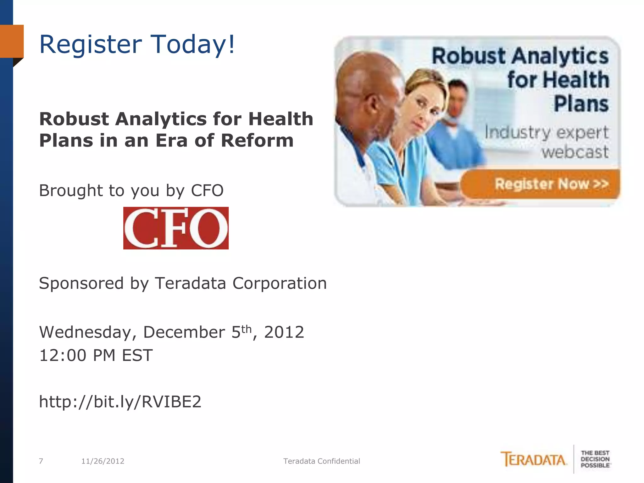 Register Today!

Robust Analytics for Health
Plans in an Era of Reform

Brought to you by CFO




Sponsored by Teradata Corporation


Wednesday, December 5th, 2012
12:00 PM EST

http://bit.ly/RVIBE2


7    11/26/2012            Teradata Confidential
 