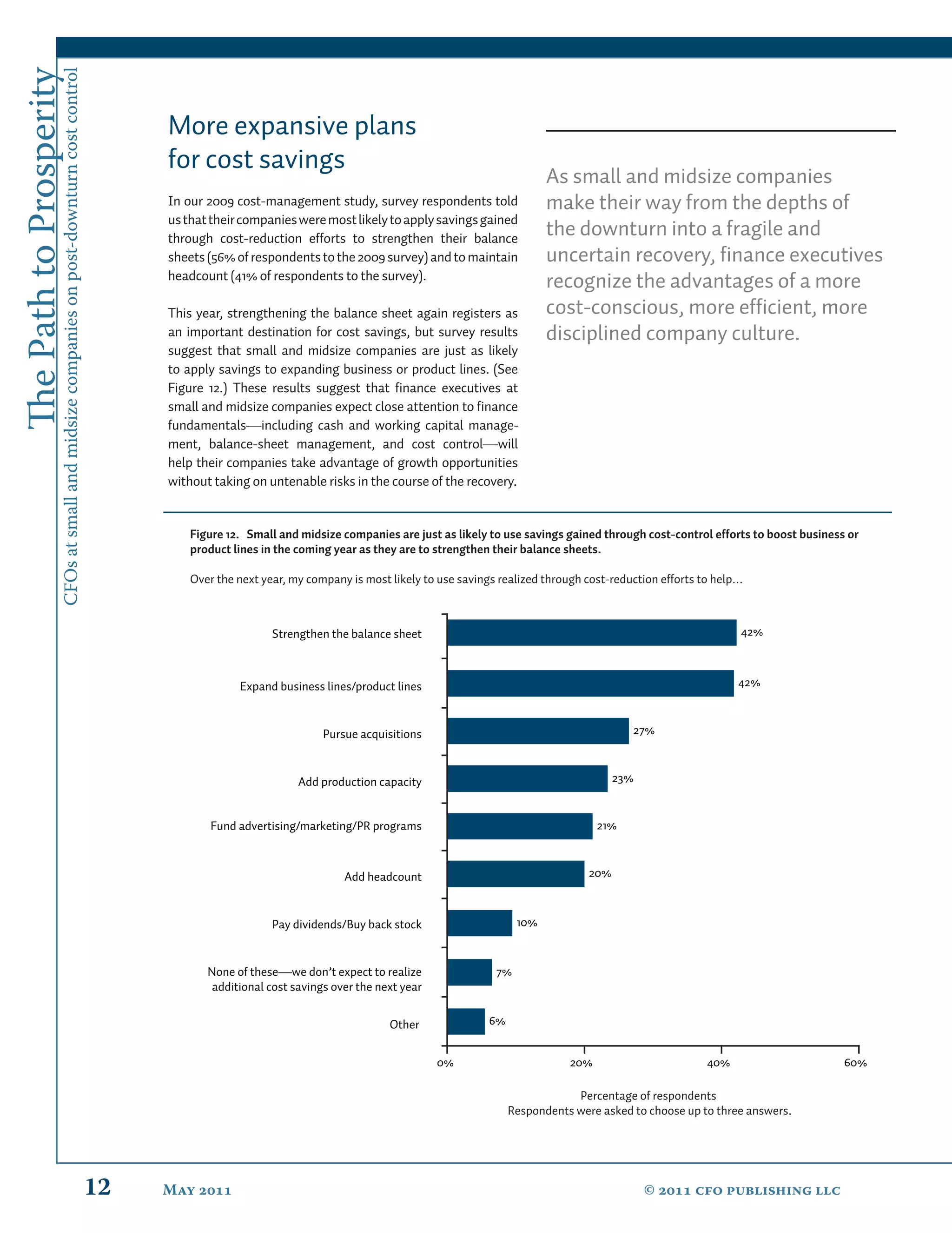 The Path to Prosperity
                     CFOs at small and midsize companies on post-downturn cost control


                                                                                              More expansive plans
                                                                                              for cost savings
                                                                                                                                                                         As small and midsize companies
                                                                                              In our 2009 cost-management study, survey respondents told                 make their way from the depths of
                                                                                              us that their companies were most likely to apply savings gained
                                                                                              through cost-reduction efforts to strengthen their balance
                                                                                                                                                                         the downturn into a fragile and
                                                                                              sheets (56% of respondents to the 2009 survey) and to maintain             uncertain recovery, ﬁnance executives
                                                                                              headcount (41% of respondents to the survey).
                                                                                                                                                                         recognize the advantages of a more
                                                                                              This year, strengthening the balance sheet again registers as              cost-conscious, more efﬁcient, more
                                                                                              an important destination for cost savings, but survey results              disciplined company culture.
                                                                                              suggest that small and midsize companies are just as likely
                                                                                              to apply savings to expanding business or product lines. (See
                                                                                              Figure 12.) These results suggest that ﬁnance executives at
                                                                                              small and midsize companies expect close attention to ﬁnance
                                                                                              fundamentals—including cash and working capital manage-
                                                                                              ment, balance-sheet management, and cost control—will
                                                                                              help their companies take advantage of growth opportunities
                                                                                              without taking on untenable risks in the course of the recovery.


                                                                                                  Figure 12. Small and midsize companies are just as likely to use savings gained through cost-control efforts to boost business or
                                                                                                  product lines in the coming year as they are to strengthen their balance sheets.

                                                                                                  Over the next year, my company is most likely to use savings realized through cost-reduction efforts to help…



                                                                                                                  Strengthen the balance sheet                                                                42%



                                                                                                           Expand business lines/product lines                                                                42%



                                                                                                                            Pursue acquisitions                                          27%



                                                                                                                       Add production capacity                                        23%


                                                                                                      Fund advertising/marketing/PR programs                                      21%



                                                                                                                                Add headcount                                   20%



                                                                                                                  Pay dividends/Buy back stock                     10%


                                                                                                     None of these—we don’t expect to realize                 7%
                                                                                                      additional cost savings over the next year


                                                                                                                                         Other              6%


                                                                                                                                                   0%                       20%                        40%                      60%

                                                                                                                                                                             Percentage of respondents
                                                                                                                                                                 Respondents were asked to choose up to three answers.




                                                                                         12   May                                                                                       ©  cfo publishing llc
 