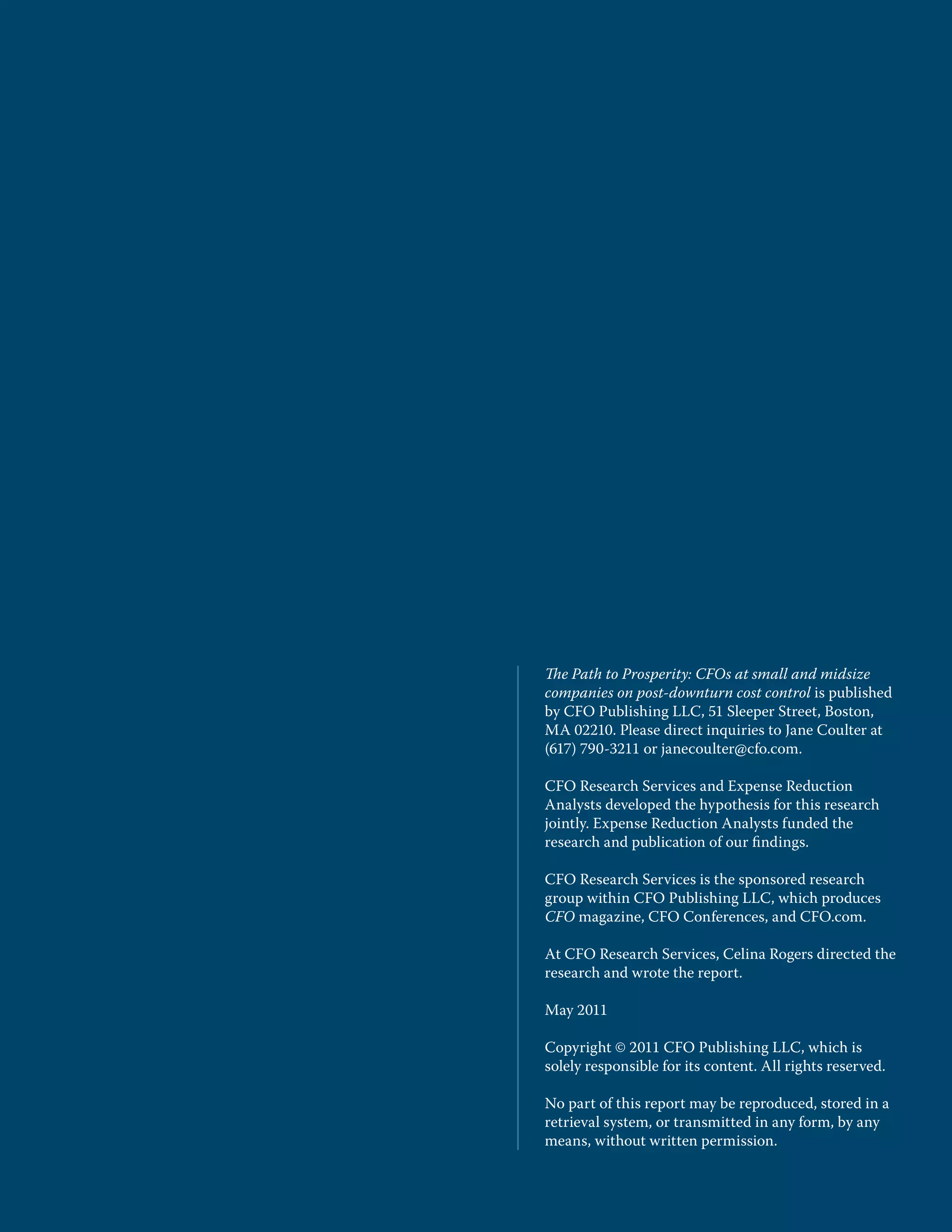 The Path to Prosperity: CFOs at small and midsize
companies on post-downturn cost control is published
by CFO Publishing LLC, 51 Sleeper Street, Boston,
MA 02210. Please direct inquiries to Jane Coulter at
(617) 790-3211 or janecoulter@cfo.com.

CFO Research Services and Expense Reduction
Analysts developed the hypothesis for this research
jointly. Expense Reduction Analysts funded the
research and publication of our ﬁndings.

CFO Research Services is the sponsored research
group within CFO Publishing LLC, which produces
CFO magazine, CFO Conferences, and CFO.com.

At CFO Research Services, Celina Rogers directed the
research and wrote the report.

May 2011

Copyright © 2011 CFO Publishing LLC, which is
solely responsible for its content. All rights reserved.

No part of this report may be reproduced, stored in a
retrieval system, or transmitted in any form, by any
means, without written permission.
 