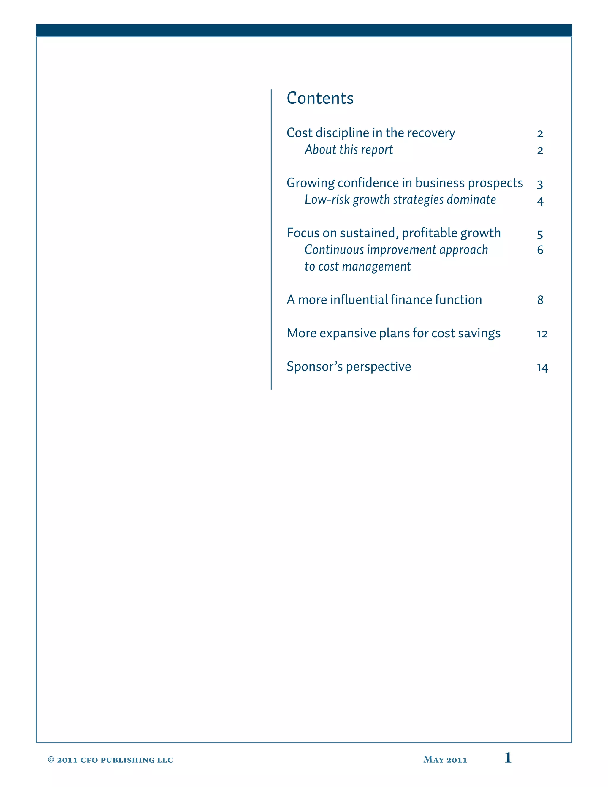 Contents
                            Cost discipline in the recovery             2
                              About this report                         2

                            Growing conﬁdence in business prospects 3
                               Low-risk growth strategies dominate  4

                            Focus on sustained, proﬁtable growth        5
                               Continuous improvement approach          6
                               to cost management

                            A more inﬂuential ﬁnance function           8

                            More expansive plans for cost savings       12

                            Sponsor’s perspective                       14




©  cfo publishing llc                            May        1
 