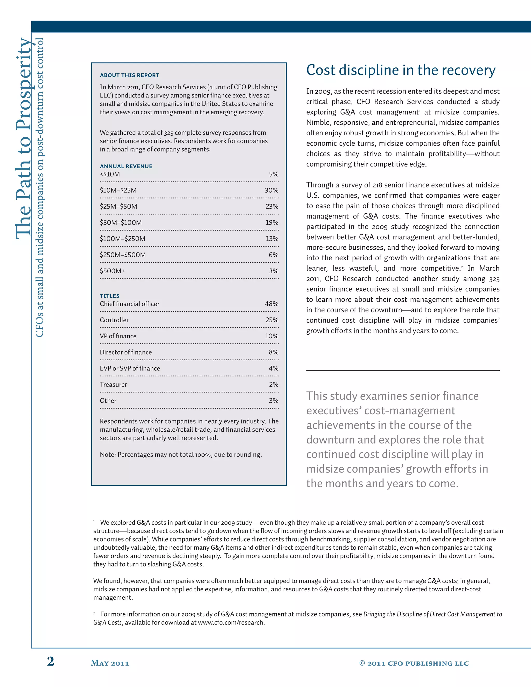 The Path to Prosperity
                     CFOs at small and midsize companies on post-downturn cost control


                                                                                                 About this report                                                    Cost discipline in the recovery
                                                                                                 In March 2011, CFO Research Services (a unit of CFO Publishing
                                                                                                 LLC) conducted a survey among senior ﬁnance executives at
                                                                                                                                                                      In 2009, as the recent recession entered its deepest and most
                                                                                                 small and midsize companies in the United States to examine          critical phase, CFO Research Services conducted a study
                                                                                                 their views on cost management in the emerging recovery.             exploring G&A cost management1 at midsize companies.
                                                                                                                                                                      Nimble, responsive, and entrepreneurial, midsize companies
                                                                                                 We gathered a total of 325 complete survey responses from            often enjoy robust growth in strong economies. But when the
                                                                                                 senior ﬁnance executives. Respondents work for companies             economic cycle turns, midsize companies often face painful
                                                                                                 in a broad range of company segments:
                                                                                                                                                                      choices as they strive to maintain proﬁtability—without
                                                                                                 Annual revenue                                                       compromising their competitive edge.
                                                                                                 <$10M                                                       5%
                                                                                                                                                                      Through a survey of 218 senior ﬁnance executives at midsize
                                                                                                 $10M–$25M                                                30%
                                                                                                                                                                      U.S. companies, we conﬁrmed that companies were eager
                                                                                                 $25M–$50M                                                23%         to ease the pain of those choices through more disciplined
                                                                                                                                                                      management of G&A costs. The ﬁnance executives who
                                                                                                 $50M–$100M                                               19%
                                                                                                                                                                      participated in the 2009 study recognized the connection
                                                                                                 $100M–$250M                                               13%        between better G&A cost management and better-funded,
                                                                                                                                                                      more-secure businesses, and they looked forward to moving
                                                                                                 $250M–$500M                                                 6%       into the next period of growth with organizations that are
                                                                                                 $500M+                                                      3%       leaner, less wasteful, and more competitive.2 In March
                                                                                                                                                                      2011, CFO Research conducted another study among 325
                                                                                                                                                                      senior ﬁnance executives at small and midsize companies
                                                                                                 Titles
                                                                                                                                                                      to learn more about their cost-management achievements
                                                                                                 Chief ﬁnancial ofﬁcer                                    48%
                                                                                                                                                                      in the course of the downturn—and to explore the role that
                                                                                                 Controller                                               25%         continued cost discipline will play in midsize companies’
                                                                                                                                                                      growth efforts in the months and years to come.
                                                                                                 VP of ﬁnance                                             10%

                                                                                                 Director of ﬁnance                                          8%

                                                                                                 EVP or SVP of ﬁnance                                        4%

                                                                                                 Treasurer                                                   2%

                                                                                                 Other                                                       3%       This study examines senior ﬁnance
                                                                                                                                                                      executives’ cost-management
                                                                                                 Respondents work for companies in nearly every industry. The
                                                                                                 manufacturing, wholesale/retail trade, and ﬁnancial services         achievements in the course of the
                                                                                                 sectors are particularly well represented.                           downturn and explores the role that
                                                                                                 Note: Percentages may not total 100%, due to rounding.               continued cost discipline will play in
                                                                                                                                                                      midsize companies’ growth efforts in
                                                                                                                                                                      the months and years to come.

                                                                                             1
                                                                                                We explored G&A costs in particular in our 2009 study—even though they make up a relatively small portion of a company’s overall cost
                                                                                             structure—because direct costs tend to go down when the ﬂow of incoming orders slows and revenue growth starts to level off (excluding certain
                                                                                             economies of scale). While companies’ efforts to reduce direct costs through benchmarking, supplier consolidation, and vendor negotiation are
                                                                                             undoubtedly valuable, the need for many G&A items and other indirect expenditures tends to remain stable, even when companies are taking
                                                                                             fewer orders and revenue is declining steeply. To gain more complete control over their proﬁtability, midsize companies in the downturn found
                                                                                             they had to turn to slashing G&A costs.

                                                                                             We found, however, that companies were often much better equipped to manage direct costs than they are to manage G&A costs; in general,
                                                                                             midsize companies had not applied the expertise, information, and resources to G&A costs that they routinely directed toward direct-cost
                                                                                             management.

                                                                                             2
                                                                                               For more information on our 2009 study of G&A cost management at midsize companies, see Bringing the Discipline of Direct Cost Management to
                                                                                             G&A Costs, available for download at www.cfo.com/research.




                                                                                         2   May                                                                                     ©  cfo publishing llc
 