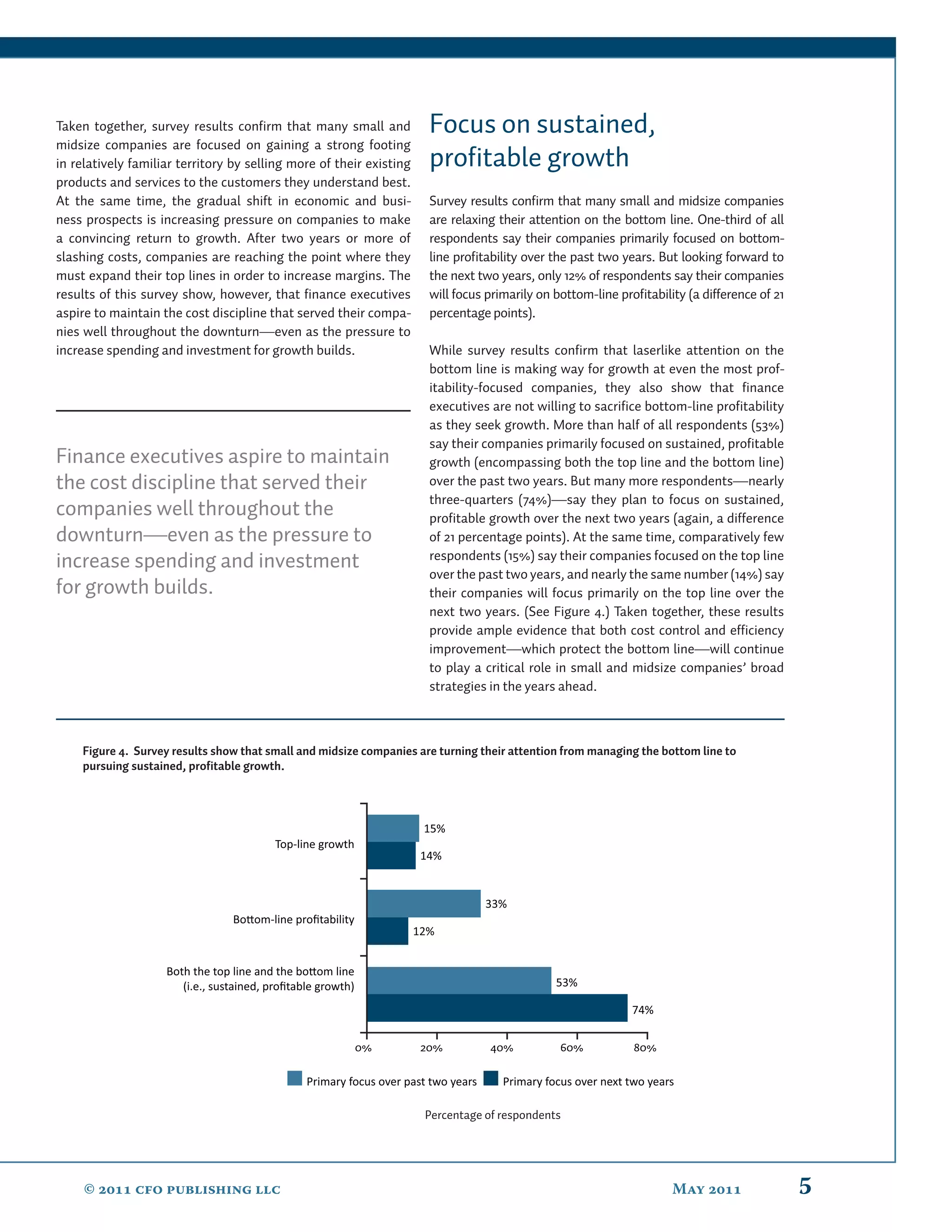 Taken together, survey results conﬁrm that many small and              Focus on sustained,
midsize companies are focused on gaining a strong footing
in relatively familiar territory by selling more of their existing     proﬁtable growth
products and services to the customers they understand best.
At the same time, the gradual shift in economic and busi-              Survey results conﬁrm that many small and midsize companies
ness prospects is increasing pressure on companies to make             are relaxing their attention on the bottom line. One-third of all
a convincing return to growth. After two years or more of              respondents say their companies primarily focused on bottom-
slashing costs, companies are reaching the point where they            line proﬁtability over the past two years. But looking forward to
must expand their top lines in order to increase margins. The          the next two years, only 12% of respondents say their companies
results of this survey show, however, that ﬁnance executives           will focus primarily on bottom-line proﬁtability (a difference of 21
aspire to maintain the cost discipline that served their compa-        percentage points).
nies well throughout the downturn—even as the pressure to
increase spending and investment for growth builds.                    While survey results conﬁrm that laserlike attention on the
                                                                       bottom line is making way for growth at even the most prof-
                                                                       itability-focused companies, they also show that ﬁnance
                                                                       executives are not willing to sacriﬁce bottom-line proﬁtability
                                                                       as they seek growth. More than half of all respondents (53%)
                                                                       say their companies primarily focused on sustained, proﬁtable
Finance executives aspire to maintain                                  growth (encompassing both the top line and the bottom line)
the cost discipline that served their                                  over the past two years. But many more respondents—nearly
                                                                       three-quarters (74%)—say they plan to focus on sustained,
companies well throughout the                                          proﬁtable growth over the next two years (again, a difference
downturn—even as the pressure to                                       of 21 percentage points). At the same time, comparatively few
                                                                       respondents (15%) say their companies focused on the top line
increase spending and investment
                                                                       over the past two years, and nearly the same number (14%) say
for growth builds.                                                     their companies will focus primarily on the top line over the
                                                                       next two years. (See Figure 4.) Taken together, these results
                                                                       provide ample evidence that both cost control and efﬁciency
                                                                       improvement—which protect the bottom line—will continue
                                                                       to play a critical role in small and midsize companies’ broad
                                                                       strategies in the years ahead.



    Figure 4. Survey results show that small and midsize companies are turning their attention from managing the bottom line to
    pursuing sustained, profitable growth.




                                                                      15%
                                         Top-line growth
                                                                      14%


                                                                                    33%
                                 Bo om-line proﬁtability
                                                                     12%


                    Both the top line and the bo om line
                       (i.e., sustained, proﬁtable growth)                                      53%

                                                                                                              74%


                                                             0%       20%           40%          60%           80%

                                                Primary focus over past two years     Primary focus over next two years

                                                                      Percentage of respondents




     ©  cfo publishing llc                                                                                        May                 5
 