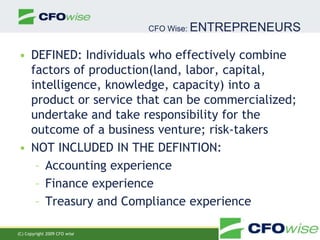 CFO Wise: ENTREPRENEURS DEFINED: Individuals who effectively combine factors of production(land, labor, capital, intelligence, knowledge, capacity) into a product or service that can be commercialized; undertake and take responsibility for the outcome of a business venture; risk-takers NOT INCLUDED IN THE DEFINTION: Accounting experience Finance experience   Treasury and Compliance experience (C) Copyright 2009 CFOwise (C) Copyright 2009 CFO wise 