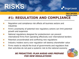 TROY SNYDER,
SINGERLEWAK
#1: REGULATION AND COMPLIANCE
Regulation and compliance risk affects all business sectors and
industries
Firm’s uncertainty of potential new regulatory actions can limit potential
growth and expansion
National regulations designed for protectionism can prevent
international firms from operating effectively over international borders
Potential uncoordinated and conflicting new regulations
Industry insiders worry over regulation will destroy shareholder value
Firms needs to rebuild the trust of governments and regulators that
their activities do not post a systemic risk to the national economy
BE PROACTIVE: PLAN AHEAD AND PREPARE
FOR NEW REGULATIONS
RISKS
 