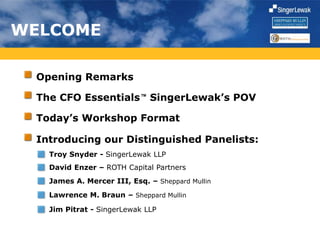 WELCOME
Opening Remarks
Today’s Workshop Format
Introducing our Distinguished Panelists:
The CFO Essentials SingerLewak’s POVTM
Troy Snyder - SingerLewak LLP
David Enzer – ROTH Capital Partners
James A. Mercer III, Esq. – Sheppard Mullin
Lawrence M. Braun – Sheppard Mullin
Jim Pitrat - SingerLewak LLP
 