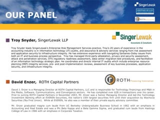 OUR PANEL
Troy Snyder, SingerLewak LLP
Troy Snyder leads SingerLewak’s Enterprise Risk Management Services practice. Troy’s 20 years of experience in the
accounting industry is in information technology (IT) audits, and assurance & advisory services ranging from risk assessment
and application security to infrastructure integrity. He has extensive experience with navigating Sarbanes-Oxley issues from
both an IT and business process perspective. Troy has managed third-party attestation, privacy and security assessment,
attack and penetration services, OTS regulatory readiness assessment, data center migration test procedures, and facilitation
of an information technology strategic plan. He coordinates and directs internal IT audits which include enterprise resource
planning (ERP) integrity services, pre- and post-implementation reviews, assessment of key business processes, application
security, and infrastructure integrity.
David Enzer, ROTH Capital Partners
David J. Enzer is a Managing Director at ROTH Capital Partners, LLC and is responsible for Technology financings and M&A in
the Media, Software, Communications, and Convergence sectors. He has completed over $2B in transactions over his career.
Prior to joining ROTH Capital Partners in November 2003, Mr. Enzer was a Senior Managing Director and led the Technology
Investment Banking effort at EVEREN Securities, the nation’s 10th largest securities firm until their acquisition by Wachovia
Securities (fka First Union). While at EVEREN, he also was a member of their private equity advisory committee.
Mr. Enzer graduated magna cum laude from UC Berkeley Undergraduate Business School in 1982 with an emphasis in
Accounting and Real Estate and was a Phi Beta Kappa and a Beta Gamma Sigma, and graduated cum laude from Hastings
College of Law in 1986 with an emphasis in Corporate Taxation.
 