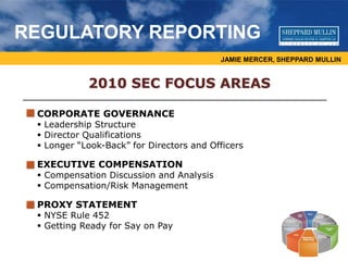 JAMIE MERCER, SHEPPARD MULLIN
REGULATORY REPORTING
2010 SEC FOCUS AREAS
CORPORATE GOVERNANCE
 Leadership Structure
 Director Qualifications
 Longer “Look-Back” for Directors and Officers
EXECUTIVE COMPENSATION
 Compensation Discussion and Analysis
 Compensation/Risk Management
PROXY STATEMENT
 NYSE Rule 452
 Getting Ready for Say on Pay
 