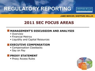 JAMIE MERCER, SHEPPARD MULLIN
REGULATORY REPORTING
2011 SEC FOCUS AREAS
MANAGEMENT’S DISCUSSION AND ANALYSIS
 Overview
 Financial Metrics
 Liquidity and Capital Resources
EXECUTIVE COMPENSATION
 Compensation Clawbacks
 Say on Pay
PROXY STATEMENT
 Proxy Access Rules
 