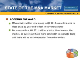 LAWRENCE M. BRAUN, SHEPPARD MULLIN
STATE OF THE M&A MARKET
LOOKING FORWARD
• M&A activity will be very strong in Q4 2010, as sellers seek to
close deals by year end to lock in current tax rates
• For many sellers, H1 2011 will be a better time to enter the
market, as buyers will have more bandwidth to evaluate deals
and there will be less competition from other sellers
 