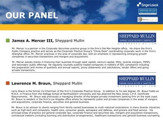 OUR PANEL
James A. Mercer III, Sheppard Mullin
Mr. Mercer is a partner in the Corporate Securities practice group in the firm's Del Mar Heights office. He chairs the firm’s
Public Company practice and serves as the Corporate Practice Group’s “China Desk” coordinating corporate work in the firm’s
Shanghai office. Mr. Mercer practices in the area of corporate law, with an emphasis in representing emerging growth
companies in securities transactions and mergers and acquisitions.
Mr. Mercer assists clients in financing their business through seed capital, venture capital, IPOs, reverse mergers, PIPES,
and secondary public offerings. He regularly counsels publicly traded companies in matters of SEC compliance including
the preparation and review of quarterly and annual reports, proxy statements and solicitations, tender offers and going
private transactions.
Lawrence M. Braun, Sheppard Mullin
Larry Braun is the former Co-Chairman of the firm’s Corporate Practice Group. In addition to his law degree, Mr. Braun holds an
M.B.A. in Finance from the Kellogg School at Northwestern University and has attained the New Jersey C.P.A. Certificate
Requirements. Mr. Braun was previously a managing director of the largest private investment banking firm on the west coast.
Mr. Braun is resident in the firm’s Los Angeles office where he represents public and private companies in the areas of mergers
and acquisitions, corporate finance, securities and general business.
Mr. Braun is an advisor to clients ranging from family-owned businesses to multi-national corporations in many diverse industries
such as high-tech and computers, health care, consumer goods, aerospace and defense, and grocery and food service. His
principal areas of practice are general corporate law, corporate finance and securities law, mergers and acquisition transactions,
contractual matters (including licensing and distribution arrangements), healthcare transactions and general business counseling.
 