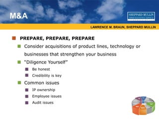 LAWRENCE M. BRAUN, SHEPPARD MULLIN
M&A
PREPARE, PREPARE, PREPARE
• Consider acquisitions of product lines, technology or
businesses that strengthen your business
• “Diligence Yourself”
• Be honest
• Credibility is key
• Common issues
• IP ownership
• Employee issues
• Audit issues
 