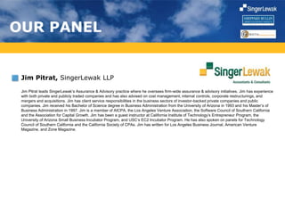 OUR PANEL
Jim Pitrat, SingerLewak LLP
Jim Pitrat leads SingerLewak’s Assurance & Advisory practice where he oversees firm-wide assurance & advisory initiatives. Jim has experience
with both private and publicly traded companies and has also advised on cost management, internal controls, corporate restructurings, and
mergers and acquisitions. Jim has client service responsibilities in the business sectors of investor-backed private companies and public
companies. Jim received his Bachelor of Science degree in Business Administration from the University of Arizona in 1993 and his Master’s of
Business Administration in 1997. Jim is a member of AICPA, the Los Angeles Venture Association, the Software Council of Southern California
and the Association for Capital Growth. Jim has been a guest instructor at California Institute of Technology’s Entrepreneur Program, the
University of Arizona Small Business Incubator Program, and USC’s EC2 Incubator Program. He has also spoken on panels for Technology
Council of Southern California and the California Society of CPAs. Jim has written for Los Angeles Business Journal, American Venture
Magazine, and Zone Magazine.
 