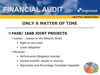 JIM PITRAT, SINGERLEWAK
FASB/ IASB JOINT PROJECTS
FINANCIAL AUDIT
 Leases – Leases on the Balance Sheet
 Right to use asset
 Lease obligation
 Revenue
 Performance Obligation concept
 Control transfer results in revenue
 Warranties and Percentage Complete impacted
ONLY A MATTER OF TIME
 