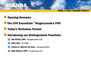 AGENDA
                                                APRIL 7, 2011- ORANGE COUNTY


Opening Remarks

The CFO Essentials SingerLewak’s POV
                          TM




Today’s Workshop Format

Introducing our Distinguished Panelists:
  Jim Pitrat, CPA - SingerLewak LLP
  John Ahn – B. Riley
  James A. Mercer III, Esq. – Sheppard Mullin
  Gale Moore, CPA – SingerLewak LLP
 