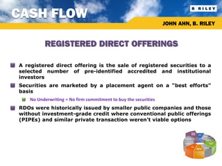 CASH FLOW
                                                                      JOHN AHN, B. RILEY


               REGISTERED DIRECT OFFERINGS

•   A registered direct offering is the sale of registered securities to a
    selected number of pre-identified accredited and institutional
    investors
•   Securities are marketed by a placement agent on a “best efforts”
    basis
     •   No Underwriting = No firm commitment to buy the securities
•   RDOs were historically issued by smaller public companies and those
    without investment-grade credit where conventional public offerings
    (PIPEs) and similar private transaction weren’t viable options
 