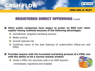 CASH FLOW
                                                               JOHN AHN, B. RILEY


           REGISTERED DIRECT OFFERINGS                            (cont’d)



•   Other public companies have begun to prefer an RDO over other
    capital-raising methods because of the following advantages:
     •   Confidential, targeted marketing process
     •   Better pricing
     •   Overall reduced risk
     •   Combines many of the best features of underwritten follow-ons and
         PIPEs


•   Provides issuers with the truncated marketing process of a PIPE, but
    with the ability to hit a narrow market window
     •   Unlike a PIPE, the securities sold in an RDO become
         immediately registered and tradable
 