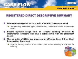 CASH FLOW
                                                                JOHN AHN, B. RILEY


    REGISTERED DIRECT DESCRIPTIVE SUMMARY

•   Most common type of security sold in an RDO is common stock
     •   Issuers may sell other types of securities, convertible notes, warrants or
         debt
•   Buyers typically range from an issuer’s existing investors to
    institutional investors that have a relationship with the placement
    agent
•   The majority of RDO’s are made on an effective Form S-3 or Shelf
    Registration Statement
     •   Permits the registration of securities prior to the planning of any specific
         offering
 