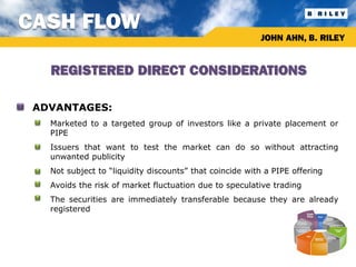 CASH FLOW
                                                            JOHN AHN, B. RILEY


      REGISTERED DIRECT CONSIDERATIONS

• ADVANTAGES:
  •   Marketed to a targeted group of investors like a private placement or
      PIPE
  •   Issuers that want to test the market can do so without attracting
      unwanted publicity
  •   Not subject to “liquidity discounts” that coincide with a PIPE offering
  •   Avoids the risk of market fluctuation due to speculative trading
  •   The securities are immediately transferable because they are already
      registered
 