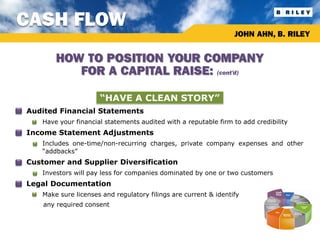 CASH FLOW
                                                                       JOHN AHN, B. RILEY


             HOW TO POSITION YOUR COMPANY
                FOR A CAPITAL RAISE: (cont’d)

                           “HAVE A CLEAN STORY”
•   Audited Financial Statements
        Have your financial statements audited with a reputable firm to add credibility
•   Income Statement Adjustments
        Includes one-time/non-recurring charges, private company expenses and other
         “addbacks”
•   Customer and Supplier Diversification
        Investors will pay less for companies dominated by one or two customers
•   Legal Documentation
        Make sure licenses and regulatory filings are current & identify
         any required consent
 