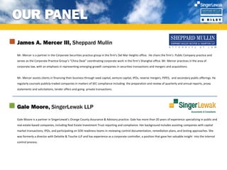 OUR PANEL
James A. Mercer III, Sheppard Mullin

Mr. Mercer is a partner in the Corporate Securities practice group in the firm's Del Mar Heights office. He chairs the firm’s Public Company practice and
serves as the Corporate Practice Group’s “China Desk” coordinating corporate work in the firm’s Shanghai office. Mr. Mercer practices in the area of
corporate law, with an emphasis in representing emerging growth companies in securities transactions and mergers and acquisitions.


Mr. Mercer assists clients in financing their business through seed capital, venture capital, IPOs, reverse mergers, PIPES, and secondary public offerings. He
regularly counsels publicly traded companies in matters of SEC compliance including the preparation and review of quarterly and annual reports, proxy
statements and solicitations, tender offers and going private transactions.




Gale Moore, SingerLewak LLP

Gale Moore is a partner in SingerLewak’s Orange County Assurance & Advisory practice. Gale has more than 20 years of experience specializing in public and
real estate-based companies, including Real Estate Investment Trust reporting and compliance. Her background includes assisting companies with capital
market transactions, IPOs, and participating on SOX readiness teams in reviewing control documentation, remediation plans, and testing approaches. She
was formerly a director with Deloitte & Touche LLP and has experience as a corporate controller, a position that gave her valuable insight into the internal
control process.
 