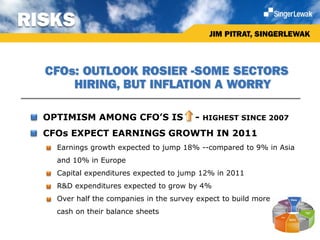 RISKS
                                               JIM PITRAT, SINGERLEWAK



   CFOs: OUTLOOK ROSIER -SOME SECTORS
       HIRING, BUT INFLATION A WORRY

 • OPTIMISM AMONG CFO’S IS                -   HIGHEST SINCE 2007

 • CFOs EXPECT EARNINGS GROWTH IN 2011
    Earnings growth expected to jump 18% --compared to 9% in Asia
     and 10% in Europe
    Capital expenditures expected to jump 12% in 2011
    R&D expenditures expected to grow by 4%
    Over half the companies in the survey expect to build more
     cash on their balance sheets
 