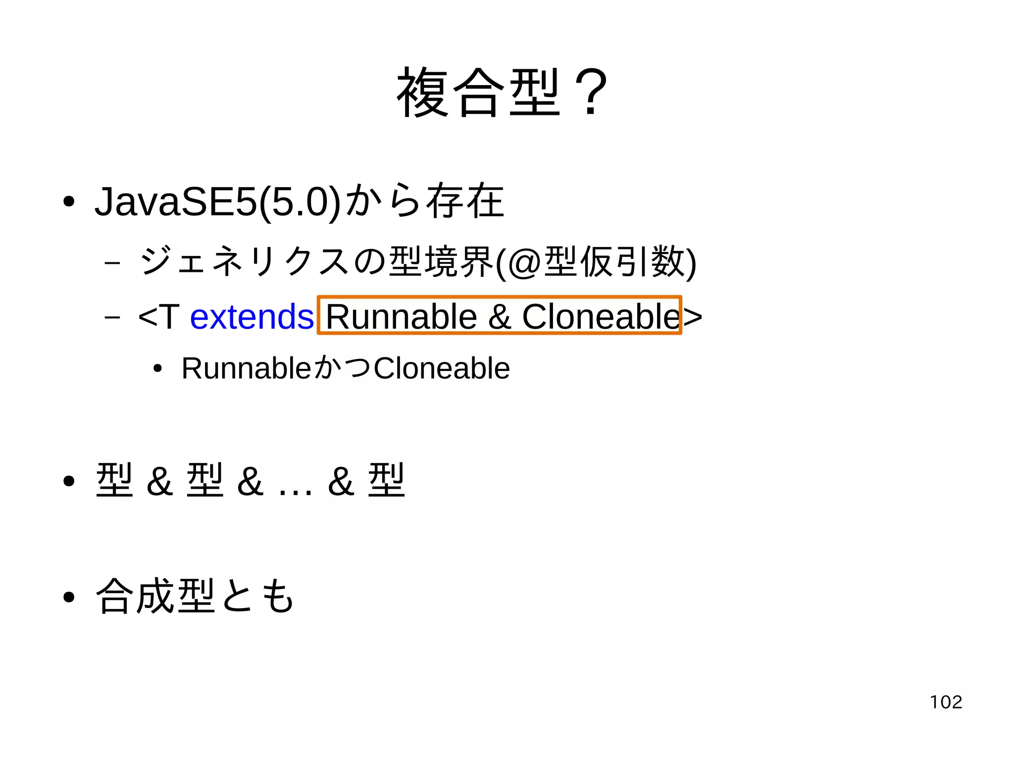 102
複合型？
● JavaSE5(5.0)から存在
– ジェネリクスの型境界(@型仮引数)
– <T extends Runnable & Cloneable>
● RunnableかつCloneable
● 型 & 型 & … & 型
● 合成型とも
 