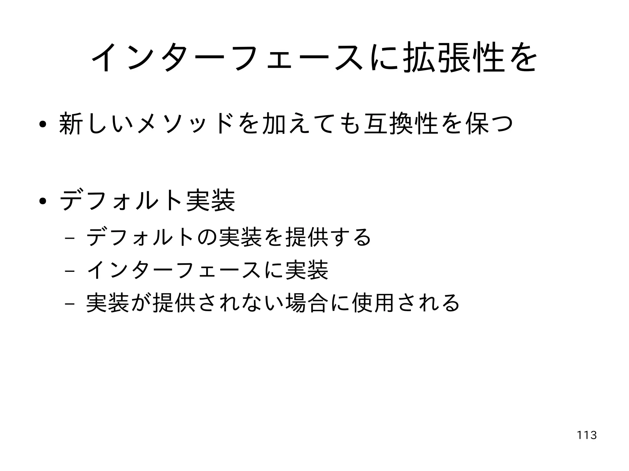113
インターフェースに拡張性を
● 新しいメソッドを加えても互換性を保つ
● デフォルト実装
– デフォルトの実装を提供する
– インターフェースに実装
– 実装が提供されない場合に使用される
 