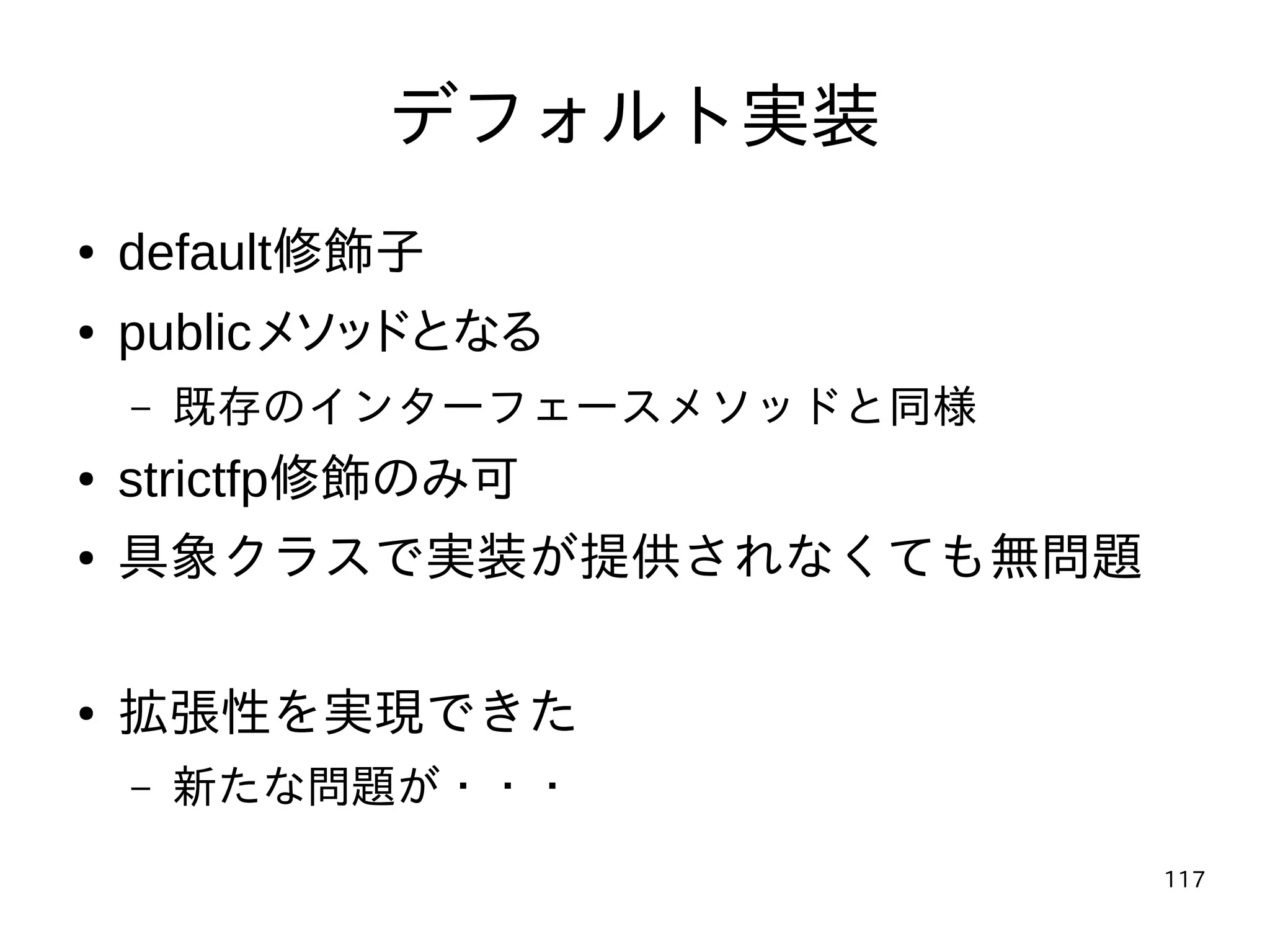 117
デフォルト実装
● default修飾子
● publicメソッドとなる
– 既存のインターフェースメソッドと同様
● strictfp修飾のみ可
● 具象クラスで実装が提供されなくても無問題
● 拡張性を実現できた
– 新たな問題が・・・
 